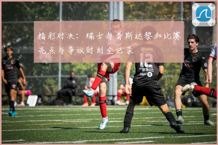 精彩对决：瑞士与哥斯达黎加比赛亮点与争议时刻全记录