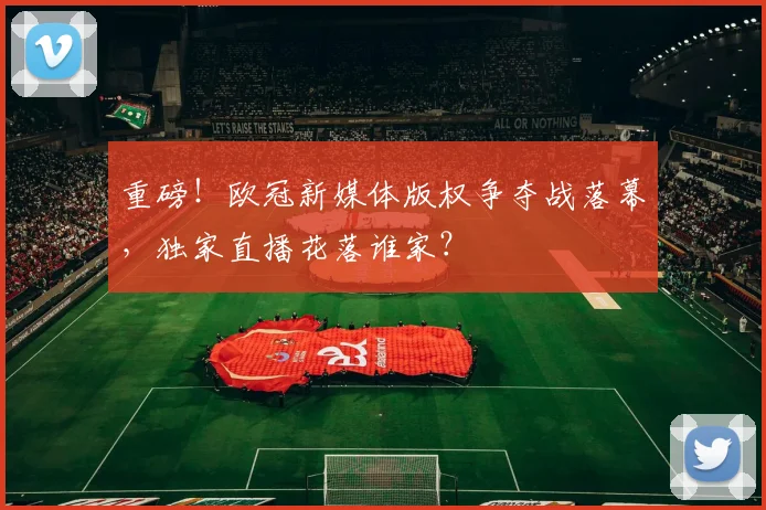 重磅！欧冠新媒体版权争夺战落幕，独家直播花落谁家？
