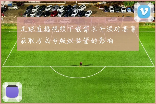 足球直播视频下载需求升温对赛事获取方式与版权监管的影响