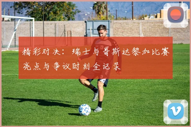 精彩对决：瑞士与哥斯达黎加比赛亮点与争议时刻全记录