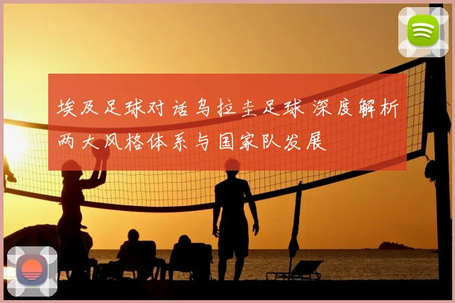 埃及足球对话乌拉圭足球 深度解析两大风格体系与国家队发展