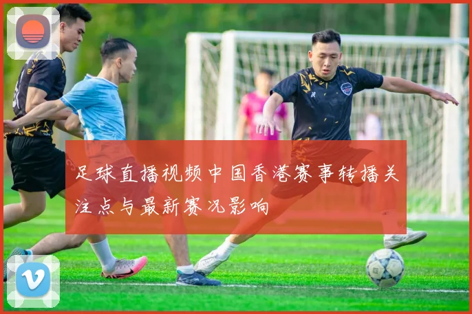 足球直播视频中国香港赛事转播关注点与最新赛况影响