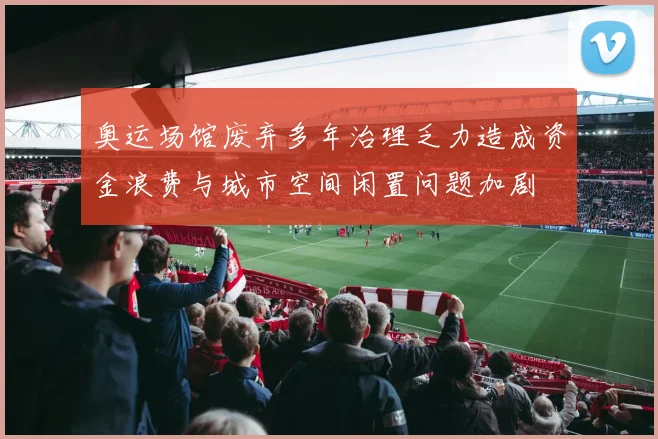 奥运场馆废弃多年治理乏力造成资金浪费与城市空间闲置问题加剧